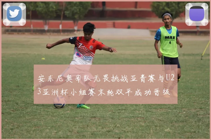 安东尼奥率队无畏挑战亚青赛与U23亚洲杯小组赛末轮双平成功晋级