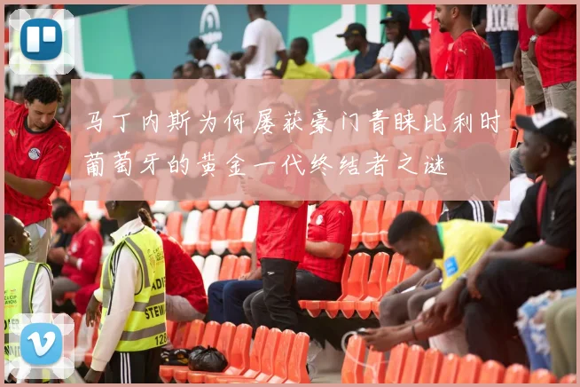 马丁内斯为何屡获豪门青睐比利时葡萄牙的黄金一代终结者之谜