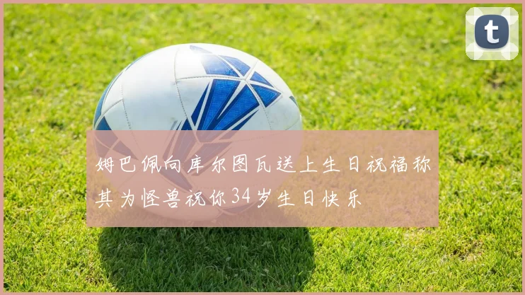 姆巴佩向库尔图瓦送上生日祝福称其为怪兽祝你34岁生日快乐