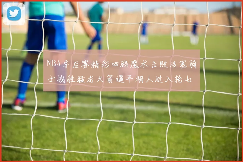 NBA季后赛精彩回顾魔术击败活塞骑士战胜猛龙火箭逼平湖人进入抢七大战