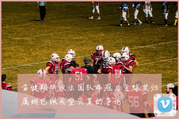 黄健翔热议法国队夺冠后金球奖归属姆巴佩或登贝莱的争论