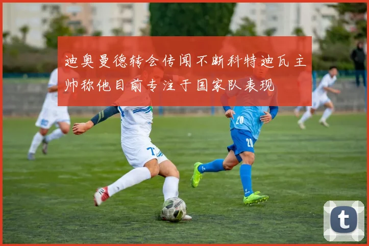 迪奥曼德转会传闻不断科特迪瓦主帅称他目前专注于国家队表现