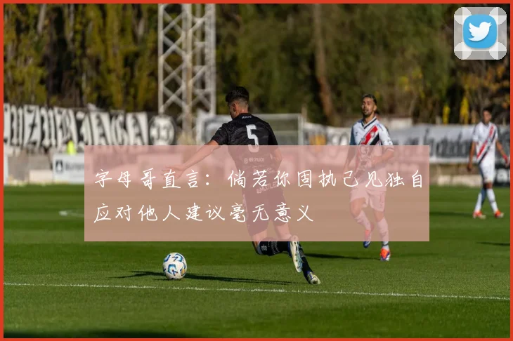 字母哥直言：倘若你固执己见独自应对他人建议毫无意义