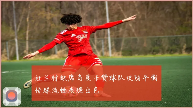 杜兰特缺席乌度卡赞球队攻防平衡传球流畅表现出色
