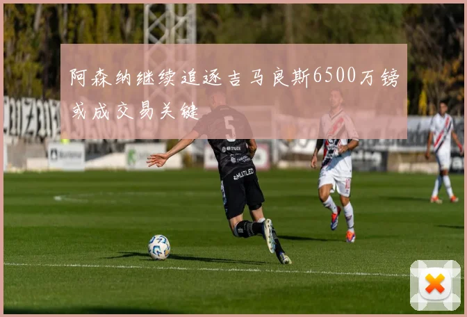 阿森纳继续追逐吉马良斯6500万镑或成交易关键