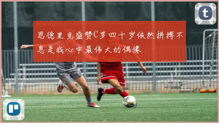 恩德里克盛赞C罗四十岁依然拼搏不息是我心中最伟大的偶像