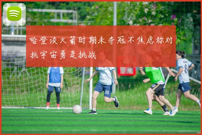哈登谈火箭时期未夺冠不焦虑称对抗宇宙勇是挑战
