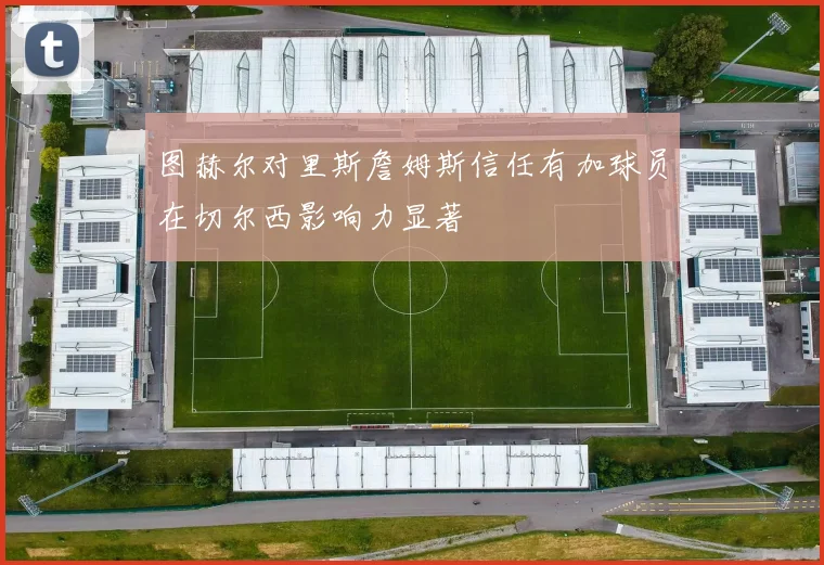 图赫尔对里斯詹姆斯信任有加球员在切尔西影响力显著