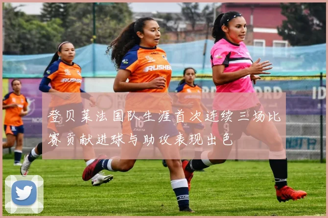登贝莱法国队生涯首次连续三场比赛贡献进球与助攻表现出色