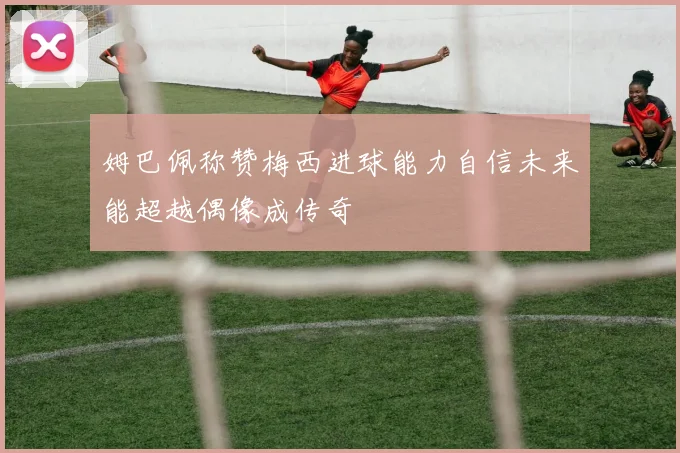 姆巴佩称赞梅西进球能力自信未来能超越偶像成传奇