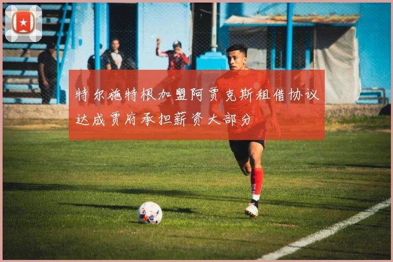 特尔施特根加盟阿贾克斯租借协议达成贾府承担薪资大部分