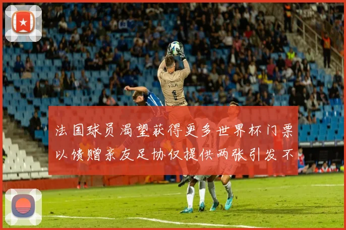 法国球员渴望获得更多世界杯门票以馈赠亲友足协仅提供两张引发不满