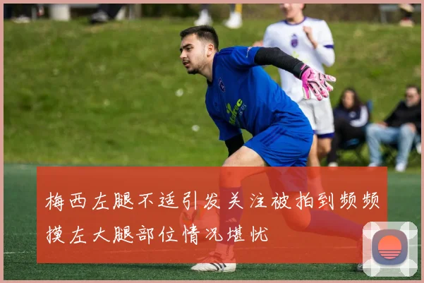 梅西左腿不适引发关注被拍到频频摸左大腿部位情况堪忧
