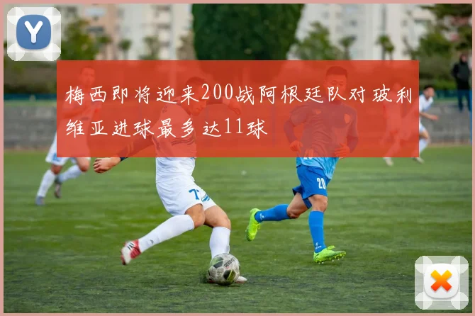 梅西即将迎来200战阿根廷队对玻利维亚进球最多达11球