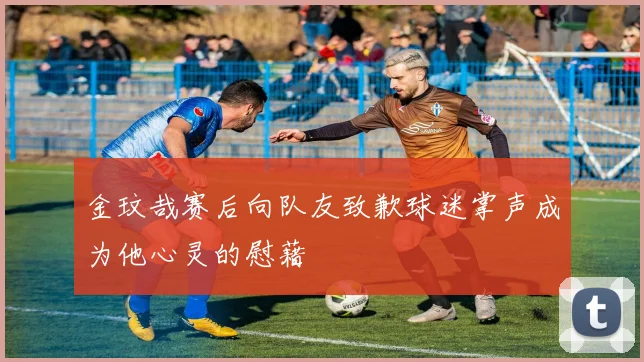金玟哉赛后向队友致歉球迷掌声成为他心灵的慰藉