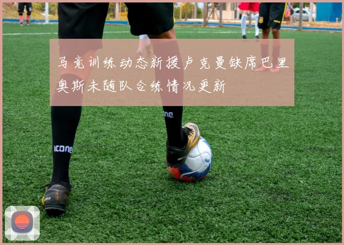 马竞训练动态新援卢克曼缺席巴里奥斯未随队合练情况更新