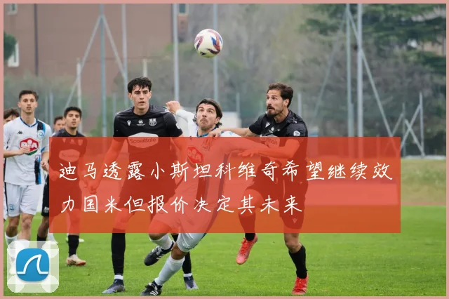 迪马透露小斯坦科维奇希望继续效力国米但报价决定其未来