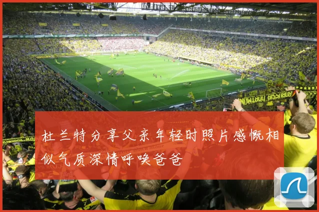 杜兰特分享父亲年轻时照片感慨相似气质深情呼唤爸爸