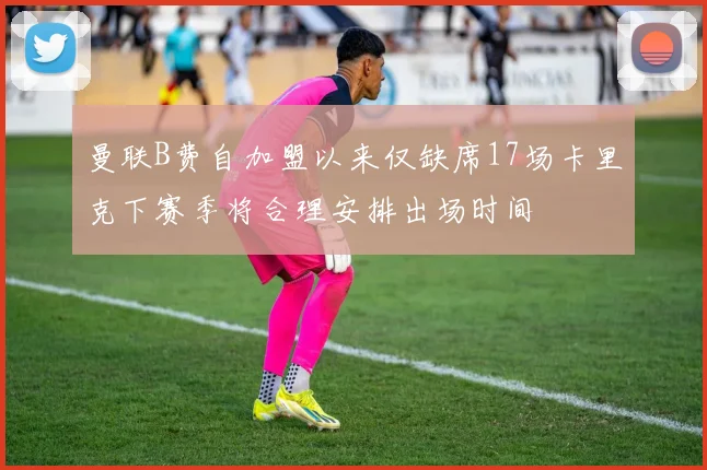 曼联B费自加盟以来仅缺席17场卡里克下赛季将合理安排出场时间