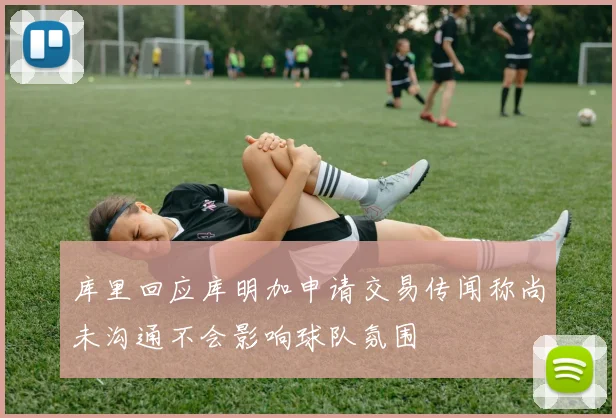 库里回应库明加申请交易传闻称尚未沟通不会影响球队氛围