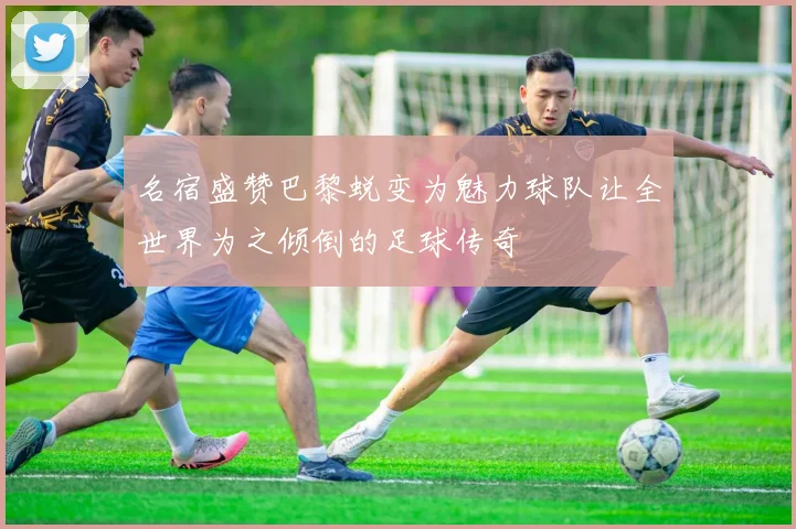 名宿盛赞巴黎蜕变为魅力球队让全世界为之倾倒的足球传奇